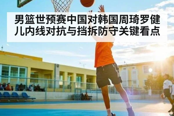 男篮世预赛中国对韩国周琦罗健儿内线对抗与挡拆防守关键看点